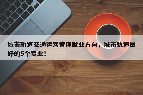 城市轨道交通运营管理就业方向，城市轨道最好的5个专业！