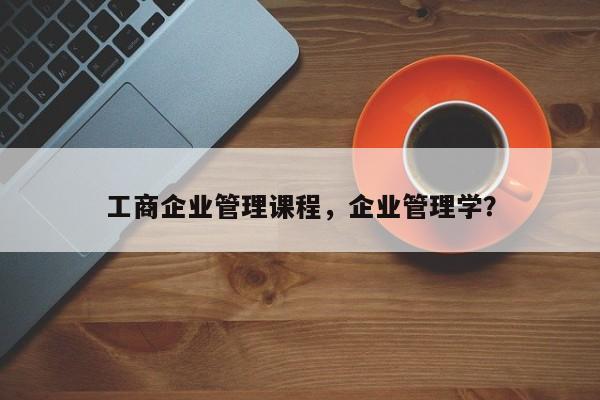 工商企业管理课程，企业管理学？