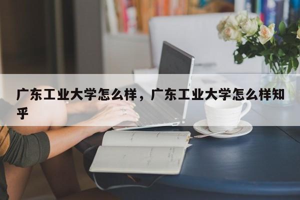 广东工业大学怎么样，广东工业大学怎么样知乎