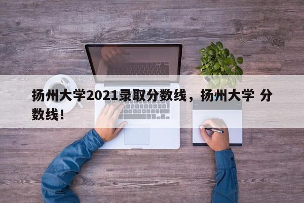 扬州大学2021录取分数线，扬州大学 分数线！