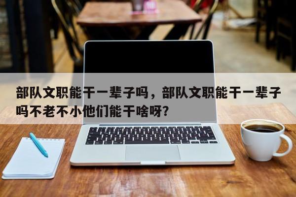 部队文职能干一辈子吗，部队文职能干一辈子吗不老不小他们能干啥呀？