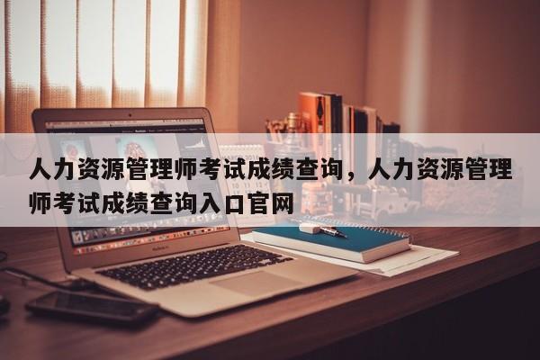 人力资源管理师考试成绩查询，人力资源管理师考试成绩查询入口官网