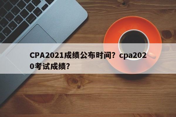 CPA2021成绩公布时间？cpa2020考试成绩？