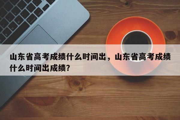 山东省高考成绩什么时间出，山东省高考成绩什么时间出成绩？