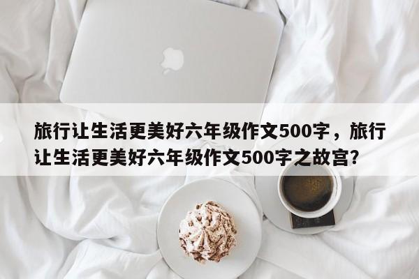 旅行让生活更美好六年级作文500字，旅行让生活更美好六年级作文500字之故宫？