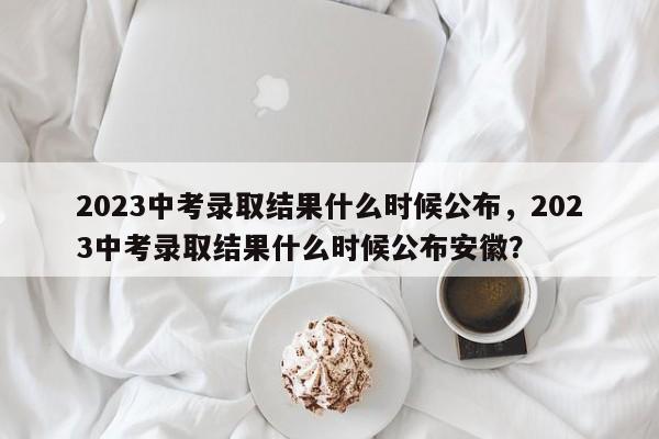 2023中考录取结果什么时候公布，2023中考录取结果什么时候公布安徽？