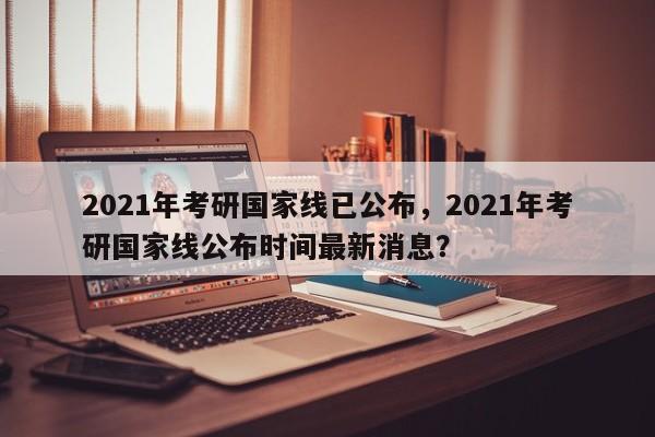 2021年考研国家线已公布，2021年考研国家线公布时间最新消息？