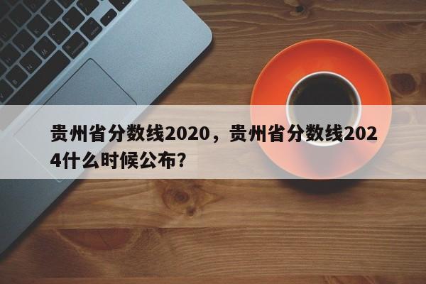 贵州省分数线2020，贵州省分数线2024什么时候公布？