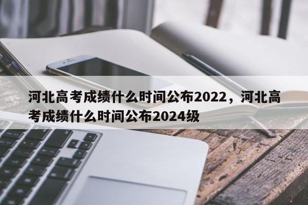 河北高考成绩什么时间公布2022，河北高考成绩什么时间公布2024级