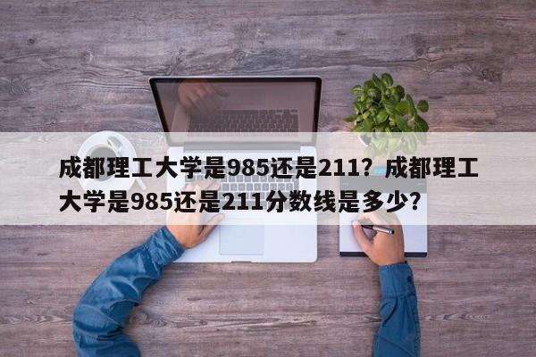 成都理工大学是985还是211？成都理工大学是985还是211分数线是多少？