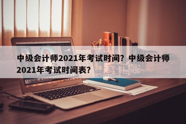 中级会计师2021年考试时间？中级会计师2021年考试时间表？