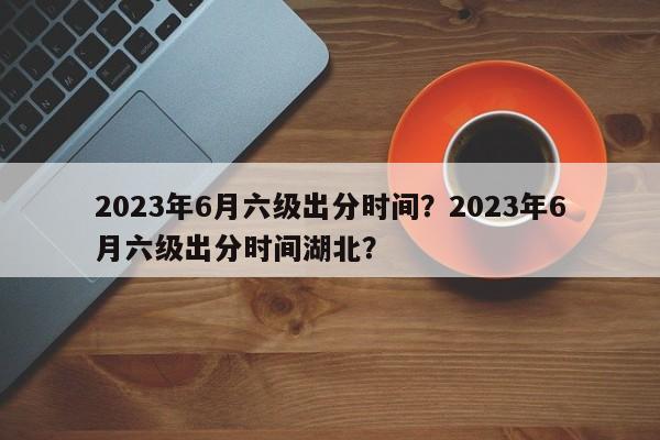 2023年6月六级出分时间？2023年6月六级出分时间湖北？