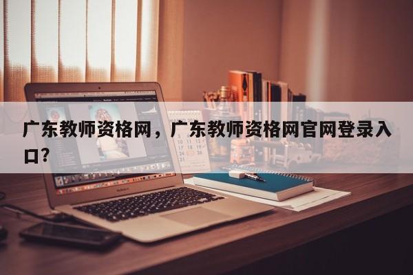 广东教师资格网，广东教师资格网官网登录入口？