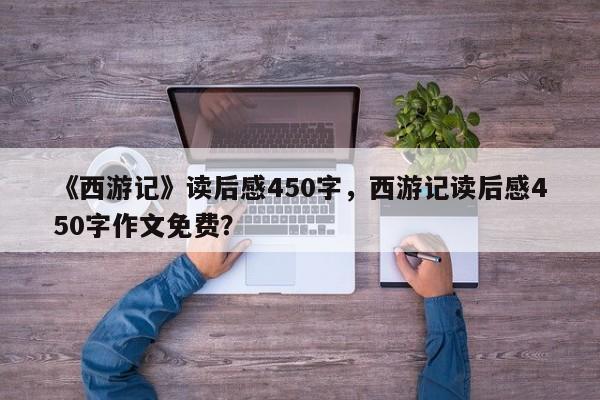 《西游记》读后感450字，西游记读后感450字作文免费？