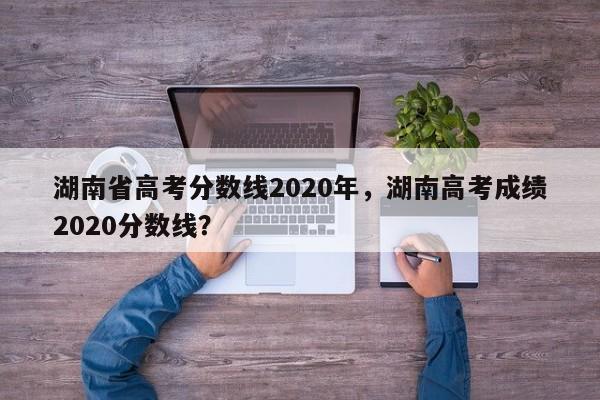 湖南省高考分数线2020年，湖南高考成绩2020分数线？