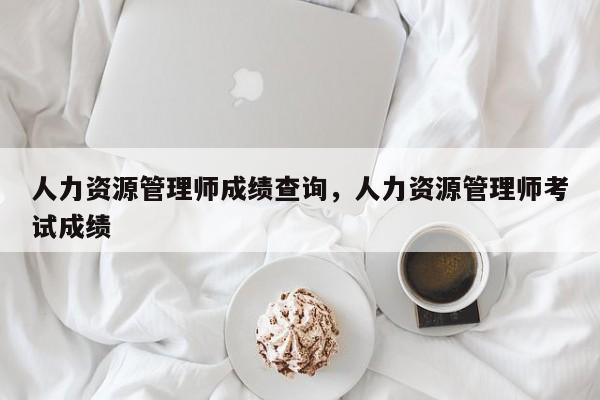 人力资源管理师成绩查询，人力资源管理师考试成绩