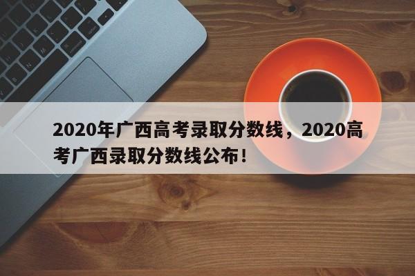 2020年广西高考录取分数线，2020高考广西录取分数线公布！