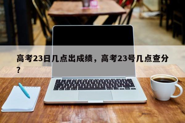 高考23日几点出成绩，高考23号几点查分？