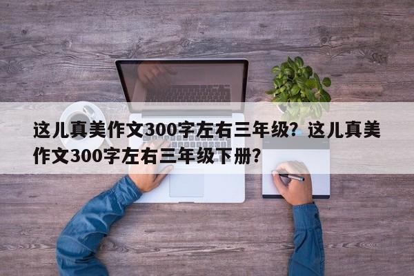 这儿真美作文300字左右三年级？这儿真美作文300字左右三年级下册？