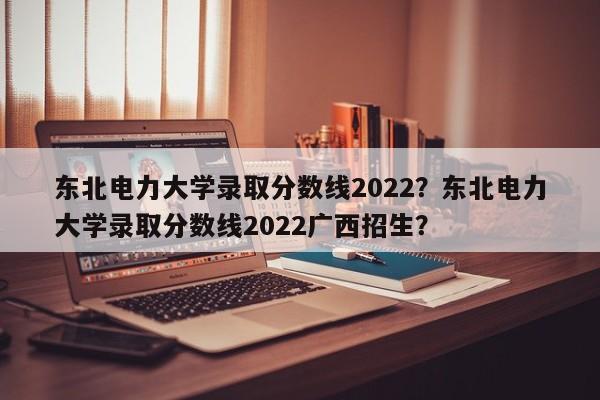 东北电力大学录取分数线2022？东北电力大学录取分数线2022广西招生？