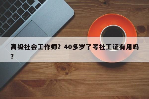 高级社会工作师？40多岁了考社工证有用吗？