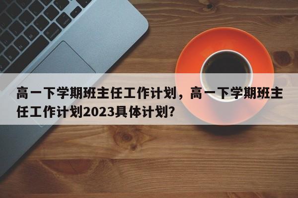 高一下学期班主任工作计划，高一下学期班主任工作计划2023具体计划？