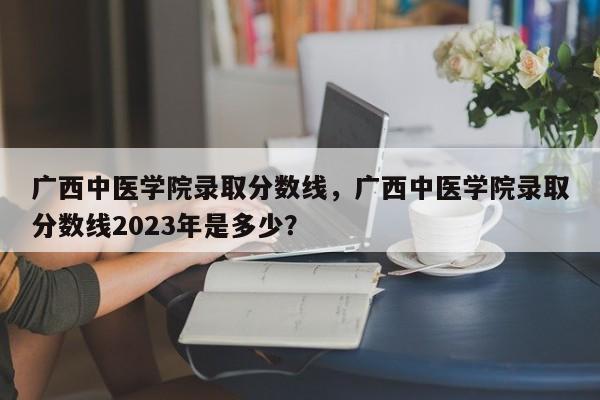 广西中医学院录取分数线，广西中医学院录取分数线2023年是多少？