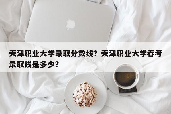 天津职业大学录取分数线？天津职业大学春考录取线是多少？