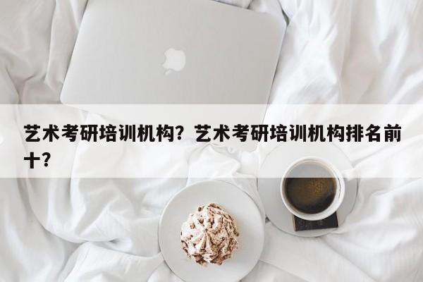 艺术考研培训机构？艺术考研培训机构排名前十？