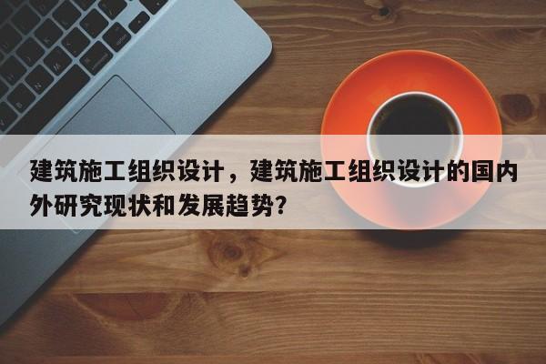 建筑施工组织设计，建筑施工组织设计的国内外研究现状和发展趋势？