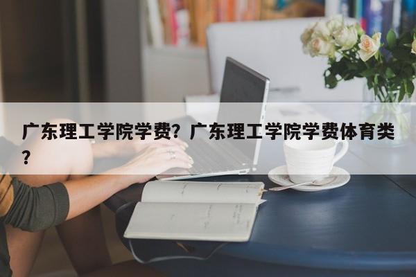 广东理工学院学费？广东理工学院学费体育类？