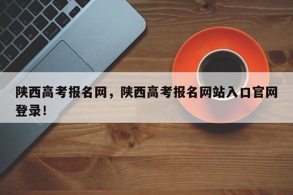 陕西高考报名网，陕西高考报名网站入口官网登录！