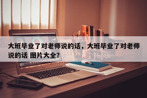 大班毕业了对老师说的话，大班毕业了对老师说的话 图片大全？