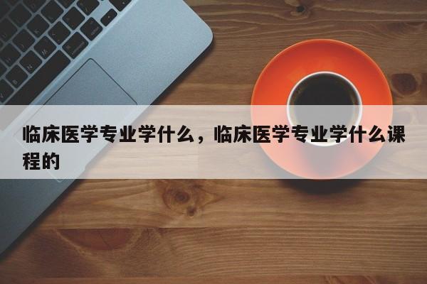 临床医学专业学什么，临床医学专业学什么课程的