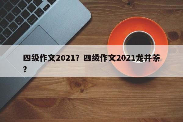 四级作文2021？四级作文2021龙井茶？