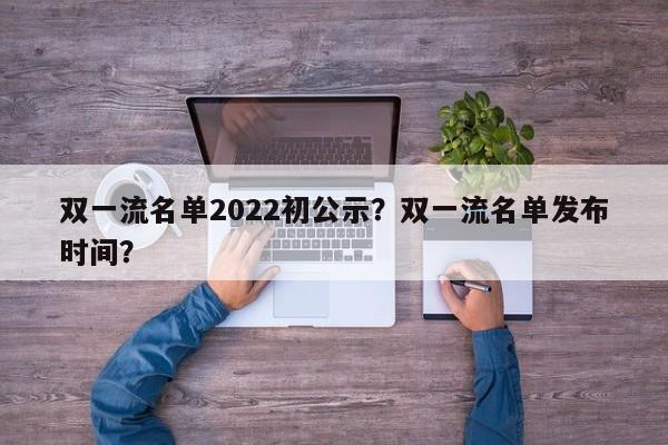 双一流名单2022初公示？双一流名单发布时间？