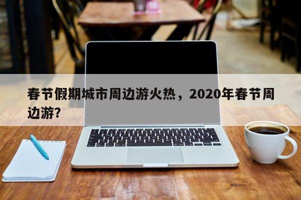 春节假期城市周边游火热，2020年春节周边游？