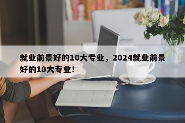 就业前景好的10大专业，2024就业前景好的10大专业！