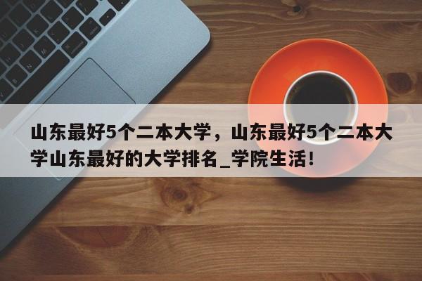 山东最好5个二本大学，山东最好5个二本大学山东最好的大学排名_学院生活！