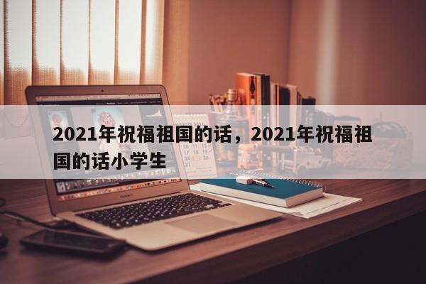 2021年祝福祖国的话，2021年祝福祖国的话小学生