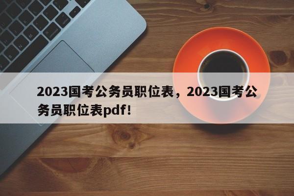 2023国考公务员职位表，2023国考公务员职位表pdf！