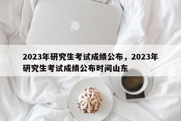 2023年研究生考试成绩公布，2023年研究生考试成绩公布时间山东