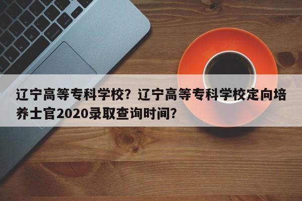 辽宁高等专科学校？辽宁高等专科学校定向培养士官2020录取查询时间？