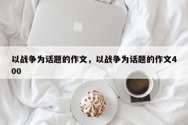 以战争为话题的作文，以战争为话题的作文400