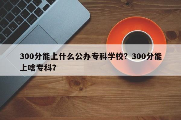 300分能上什么公办专科学校？300分能上啥专科？