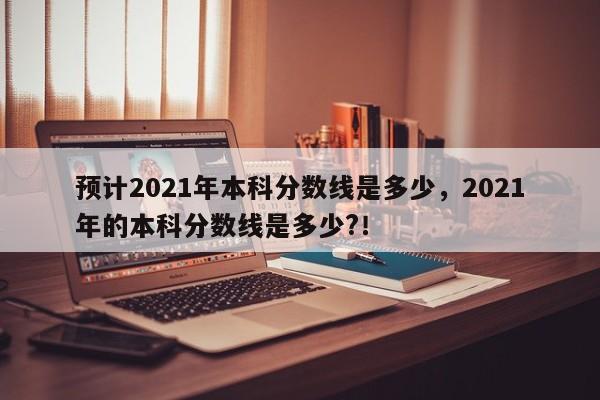 预计2021年本科分数线是多少，2021年的本科分数线是多少?！