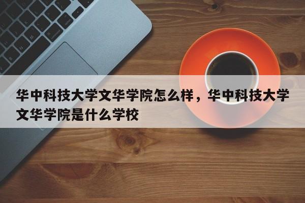 华中科技大学文华学院怎么样，华中科技大学文华学院是什么学校