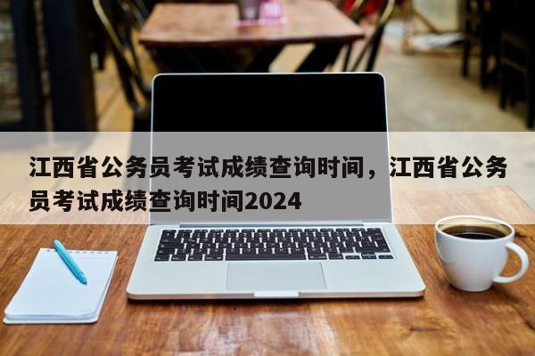 江西省公务员考试成绩查询时间，江西省公务员考试成绩查询时间2024