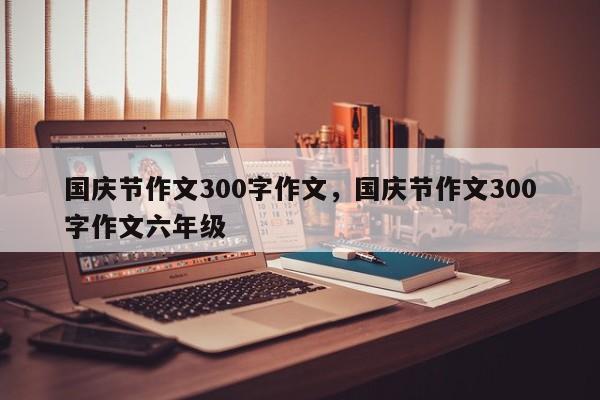 国庆节作文300字作文，国庆节作文300字作文六年级