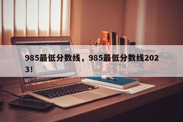 985最低分数线，985最低分数线2023！